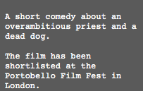  A short comedy about an overambitious priest and a dead dog. The film has been shortlisted at the Portobello Film Fest in London.