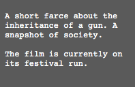  A short farce about the inheritance of a gun. A snapshot of society. The film is currently on its festival run.